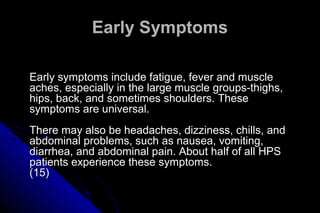 Early Symptoms
Early symptoms include fatigue, fever and muscle
aches, especially in the large muscle groups-thighs,
hips, back, and sometimes shoulders. These
symptoms are universal.
There may also be headaches, dizziness, chills, and
abdominal problems, such as nausea, vomiting,
diarrhea, and abdominal pain. About half of all HPS
patients experience these symptoms.
(15)

 