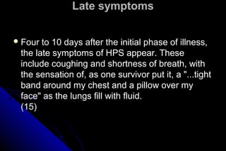 Late symptoms
 Four

to 10 days after the initial phase of illness,
the late symptoms of HPS appear. These
include coughing and shortness of breath, with
the sensation of, as one survivor put it, a "...tight
band around my chest and a pillow over my
face" as the lungs fill with fluid.
(15)

 