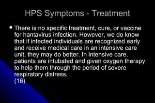 HPS Symptoms - Treatment
 There

is no specific treatment, cure, or vaccine
for hantavirus infection. However, we do know
that if infected individuals are recognized early
and receive medical care in an intensive care
unit, they may do better. In intensive care,
patients are intubated and given oxygen therapy
to help them through the period of severe
respiratory distress.
(16)

 