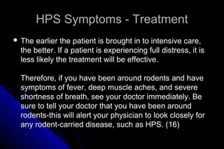 HPS Symptoms - Treatment
 The

earlier the patient is brought in to intensive care,
the better. If a patient is experiencing full distress, it is
less likely the treatment will be effective.
Therefore, if you have been around rodents and have
symptoms of fever, deep muscle aches, and severe
shortness of breath, see your doctor immediately. Be
sure to tell your doctor that you have been around
rodents-this will alert your physician to look closely for
any rodent-carried disease, such as HPS. (16)

 