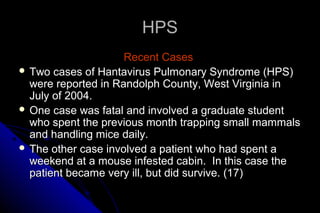 HPS
Recent Cases
 Two cases of Hantavirus Pulmonary Syndrome (HPS)
were reported in Randolph County, West Virginia in
July of 2004.
 One case was fatal and involved a graduate student
who spent the previous month trapping small mammals
and handling mice daily.
 The other case involved a patient who had spent a
weekend at a mouse infested cabin. In this case the
patient became very ill, but did survive. (17)

 