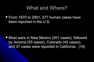 What and Where?
 From

1970 to 2001, 377 human cases have
been reported in the U.S.

 Most

were in New Mexico (201 cases), followed
by Arizona (55 cases), Colorado (42 cases),
and 37 cases were reported in California. (19)

 
