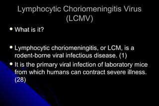 Lymphocytic Choriomeningitis Virus
(LCMV)
 What

is it?

 Lymphocytic

choriomeningitis, or LCM, is a
rodent-borne viral infectious disease. (1)
 It is the primary viral infection of laboratory mice
from which humans can contract severe illness.
(28)

 