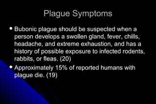 Plague Symptoms
 Bubonic

plague should be suspected when a
person develops a swollen gland, fever, chills,
headache, and extreme exhaustion, and has a
history of possible exposure to infected rodents,
rabbits, or fleas. (20)
 Approximately 15% of reported humans with
plague die. (19)

 