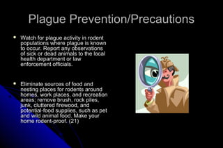 Plague Prevention/Precautions


Watch for plague activity in rodent
populations where plague is known
to occur. Report any observations
of sick or dead animals to the local
health department or law
enforcement officials.



Eliminate sources of food and
nesting places for rodents around
homes, work places, and recreation
areas; remove brush, rock piles,
junk, cluttered firewood, and
potential-food supplies, such as pet
and wild animal food. Make your
home rodent-proof. (21)

 