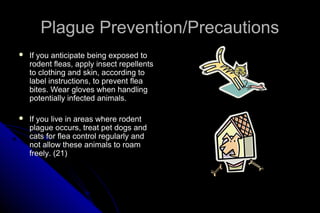 Plague Prevention/Precautions


If you anticipate being exposed to
rodent fleas, apply insect repellents
to clothing and skin, according to
label instructions, to prevent flea
bites. Wear gloves when handling
potentially infected animals.



If you live in areas where rodent
plague occurs, treat pet dogs and
cats for flea control regularly and
not allow these animals to roam
freely. (21)

 