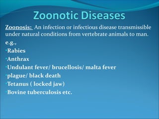 Zoonosis: An infection or infectious disease transmissible
under natural conditions from vertebrate animals to man.
e.g.,
•Rabies
•Anthrax
•Undulant fever/ brucellosis/ malta fever
•plague/ black death
•Tetanus ( locked jaw)
•Bovine tuberculosis etc.
 