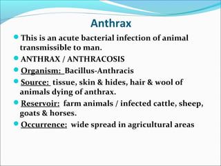Anthrax
This is an acute bacterial infection of animal
 transmissible to man.
ANTHRAX / ANTHRACOSIS
Organism: Bacillus-Anthracis
Source: tissue, skin & hides, hair & wool of
 animals dying of anthrax.
Reservoir: farm animals / infected cattle, sheep,
 goats & horses.
Occurrence: wide spread in agricultural areas
 
