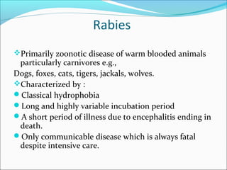 Rabies
Primarily zoonotic disease of warm blooded animals
 particularly carnivores e.g.,
Dogs, foxes, cats, tigers, jackals, wolves.
Characterized by :
Classical hydrophobia
Long and highly variable incubation period
A short period of illness due to encephalitis ending in
 death.
Only communicable disease which is always fatal
 despite intensive care.
 