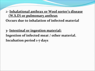 2- Inhalational anthrax or Wool sorter’s disease
  (W.S.D) or pulmonary anthrax
Occurs due to inhalation of infected material

3- Intestinal or ingestion material:
Ingestion of infected meat / other material.
Incubation period 1-7 days
 