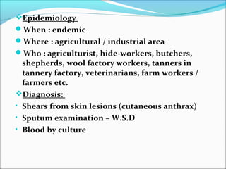 Epidemiology
When : endemic
Where : agricultural / industrial area
Who : agriculturist, hide-workers, butchers,
  shepherds, wool factory workers, tanners in
  tannery factory, veterinarians, farm workers /
  farmers etc.
Diagnosis:
• Shears from skin lesions (cutaneous anthrax)
• Sputum examination – W.S.D
• Blood by culture
 