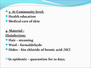3- At Community level:
Health education
Medical care of skin


4- Material :
Disinfection:
Hair – steaming
Wool – formaldehyde
Hides – bin chloride of formic acid /HCl


In epidemic – quarantine for 10 days.
 