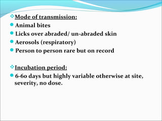 Mode of transmission:
Animal bites
Licks over abraded/ un-abraded skin
Aerosols (respiratory)
Person to person rare but on record


Incubation period:
6-60 days but highly variable otherwise at site,
 severity, no dose.
 