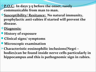 P.O.C: In days 3-5 before the onset, rarely
  communicable from man to man.
Susceptibility/ Resitance: No natural immunity,
  prophylactic anti-rabies if started will prevent the
  disease.
Diagnosis:
History of exposure
Clinical signs/ symptoms
Microscopic examination
 Characteristic eosinophilic inclusions(Negri –
  bodies)can be found inside nerve cells particularly in
  hippocampus and this is pathognomic sign in rabies.
 