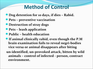 Method of Control
Dog detention for 10 days, if dies – Rabid.
Pets – preventive vaccination
Destruction of stray dogs
Pets – leash application
Public – health education
If animal clinically rabid, even though the P.M
 brain examination fails to reveal negri-bodies
 vice versa or animal disappears after biting
un-identified, un-provoked attack, bitten by wild
 animals – control of infected - person, contract
 environment.
 