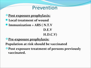 Prevention
Post exposure prophylaxis:
Local treatment of wound
Immunization + ARS ( N.T.V
                        D.E.V
                        H.D.C.V)
Pre-exposure prophylaxis:
Population at risk should be vaccinated
Post exposure treatment of persons previously
 vaccinated.
 