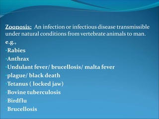Zoonosis: An infection or infectious disease transmissible
under natural conditions from vertebrate animals to man.
e.g.,
•Rabies
•Anthrax
•Undulant fever/ brucellosis/ malta fever
•plague/ black death
•Tetanus ( locked jaw)
•Bovine tuberculosis
•Birdflu
•Brucellosis
 