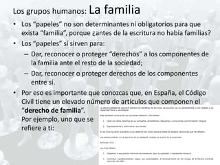 Los grupos humanos: La         familia
• Los “papeles” no son determinantes ni obligatorios para que
  exista “familia”, porque ¿antes de la escritura no había familias?
• Los “papeles” sí sirven para:
   – Dar, reconocer o proteger “derechos” a los componentes de
      la familia ante el resto de la sociedad;
   – Dar, reconocer o proteger derechos de los componentes
      entre sí.
• Por eso es importante que conozcas que, en España, el Código
  Civil tiene un elevado número de artículos que componen el
  “derecho de familia”.
  Por ejemplo, uno que se
  refiere a ti:
 
