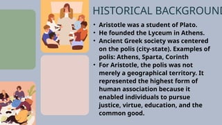 • Aristotle was a student of Plato.
• He founded the Lyceum in Athens.
• Ancient Greek society was centered
on the polis (city-state). Examples of
polis: Athens, Sparta, Corinth
• For Aristotle, the polis was not
merely a geographical territory. It
represented the highest form of
human association because it
enabled individuals to pursue
justice, virtue, education, and the
common good.
HISTORICAL BACKGROUND
 