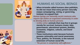 • When Aristotle called humans zōon politikón,
he did not mean that every person naturally
enjoys campaigning, voting, or governing.
Instead, he argued that:
Human beings are naturally social creatures who
require life within an organized community in order
to develop fully as human persons.
• Unlike other animals that may live in groups
merely for survival, humans create: laws,
governments, educational systems, families,
economies, religions, cultures, and moral
traditions.
• These institutions exist because humans
possess rationality and moral awareness.
• Thus, politics, for Aristotle, is the natural
extension of human social life.
• "No person is completely self-sufficient."
HUMANS AS SOCIAL BEINGS
 