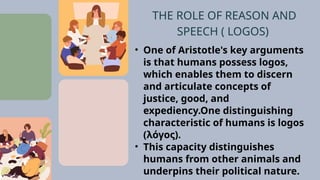 • One of Aristotle's key arguments
is that humans possess logos,
which enables them to discern
and articulate concepts of
justice, good, and
expediency.One distinguishing
characteristic of humans is logos
(λόγος).
• This capacity distinguishes
humans from other animals and
underpins their political nature.
THE ROLE OF REASON AND
SPEECH ( LOGOS)
 