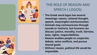 • The Greek word logos has several
meanings: reason, rational thought,
speech, meaningful communication.
• Animals may communicate through
sounds or instincts, but humans can
discuss: justice, morality, truth, fairness,
laws, rights, responsibilities.
• Reason enables people to cooperate,
debate, solve conflicts, and pursue
shared goals.
• Without reason, political life would be
impossible.
THE ROLE OF REASON AND
SPEECH ( LOGOS)
 
