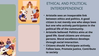 • Aristotle sees an inseparable link
between ethics and politics. A good
citizen is not merely one who obeys laws
but one who actively participates in the
political life of the community.
• Aristotle believed: Politics aims at the
good life. Good citizens are virtuous
persons. Moral excellence develops
through social interaction.
• Citizens should: Participate actively,
Follow laws, Promote justice, Contribute
to society
ETHICAL AND POLITICAL
INTERDEPENDENCE
 