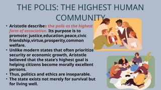 THE POLIS: THE HIGHEST HUMAN
COMMUNITY
• Aristotle describes the polis as the highest
form of association. Its purpose is to
promote: justice,education,peace,civic
friendship,virtue,prosperity,common
welfare.
• Unlike modern states that often prioritize
security or economic growth, Aristotle
believed that the state's highest goal is
helping citizens become morally excellent
persons.
• Thus, politics and ethics are inseparable.
• The state exists not merely for survival but
for living well.
 