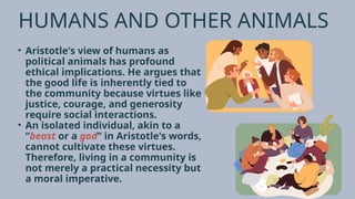 HUMANS AND OTHER ANIMALS
• Aristotle's view of humans as
political animals has profound
ethical implications. He argues that
the good life is inherently tied to
the community because virtues like
justice, courage, and generosity
require social interactions.
• An isolated individual, akin to a
“beast or a god” in Aristotle's words,
cannot cultivate these virtues.
Therefore, living in a community is
not merely a practical necessity but
a moral imperative.
 