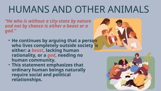 HUMANS AND OTHER ANIMALS
“He who is without a city-state by nature
and not by chance is either a beast or a
god.”
• He continues by arguing that a person
who lives completely outside society is
either: a beast, lacking human
rationality, or a god, needing no
human community.
• This statement emphasizes that
ordinary human beings naturally
require social and political
relationships.
 