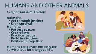HUMANS AND OTHER ANIMALS
Comparison with Animals
Animals:
• Act through instinct
• Seek survival
Humans:
• Possess reason
• Create laws
• Practice justice
• Build institutions
• Deliberate together
Humans cooperate not only for
survival but for the good life.
 