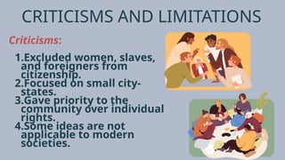 CRITICISMS AND LIMITATIONS
Criticisms:
1.Excluded women, slaves,
and foreigners from
citizenship.
2.Focused on small city-
states.
3.Gave priority to the
community over individual
rights.
4.Some ideas are not
applicable to modern
societies.
 