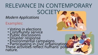 RELEVANCE IN CONTEMPORARY
SOCIETY
Modern Applications
Examples:
• Voting in elections
• Community service
• Public discussions
• Disaster response
• Environmental campaigns
• Participating in civic organizations
These activities reflect humans' political
nature.
 