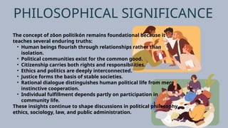 PHILOSOPHICAL SIGNIFICANCE
The concept of zōon politikón remains foundational because it
teaches several enduring truths:
• Human beings flourish through relationships rather than
isolation.
• Political communities exist for the common good.
• Citizenship carries both rights and responsibilities.
• Ethics and politics are deeply interconnected.
• Justice forms the basis of stable societies.
• Rational dialogue distinguishes human political life from mere
instinctive cooperation.
• Individual fulfillment depends partly on participation in
community life.
These insights continue to shape discussions in political philosophy,
ethics, sociology, law, and public administration.
 