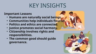 KEY INSIGHTS
Important Lessons
• Humans are naturally social beings.
• Communities help individuals flourish.
• Politics and ethics are connected.
• Justice promotes social harmony.
• Citizenship involves rights and
responsibilities.
• The common good should guide
governance.
 
