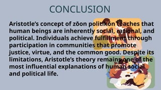 CONCLUSION
Aristotle’s concept of zōon politikón teaches that
human beings are inherently social, rational, and
political. Individuals achieve fulfillment through
participation in communities that promote
justice, virtue, and the common good. Despite its
limitations, Aristotle’s theory remains one of the
most influential explanations of human social
and political life.
 
