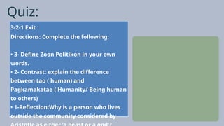 Quiz:
3-2-1 Exit :
Directions: Complete the following:
• 3- Define Zoon Politikon in your own
words.
• 2- Contrast: explain the difference
between tao ( human) and
Pagkamakatao ( Humanity/ Being human
to others)
• 1-Reflection:Why is a person who lives
outside the community considered by
 
