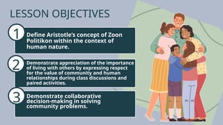 LESSON OBJECTIVES
1
2
3
Define Aristotle’s concept of Zoon
Politikon within the context of
human nature.
Demonstrate appreciation of the importance
of living with others by expressing respect
for the value of community and human
relationships during class discussions and
paired activities.
Demonstrate collaborative
decision-making in solving
community problems.
 
