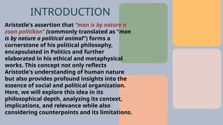 Aristotle's assertion that “man is by nature a
zoon politikon” (commonly translated as “man
is by nature a political animal”) forms a
cornerstone of his political philosophy,
encapsulated in Politics and further
elaborated in his ethical and metaphysical
works. This concept not only reflects
Aristotle's understanding of human nature
but also provides profound insights into the
essence of social and political organization.
Here, we will explore this idea in its
philosophical depth, analyzing its context,
implications, and relevance while also
considering counterpoints and its limitations.
INTRODUCTION
 