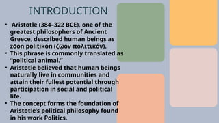 • Aristotle (384–322 BCE), one of the
greatest philosophers of Ancient
Greece, described human beings as
zōon politikón (ζῷον πολιτικόν).
• This phrase is commonly translated as
“political animal.”
• Aristotle believed that human beings
naturally live in communities and
attain their fullest potential through
participation in social and political
life.
• The concept forms the foundation of
Aristotle’s political philosophy found
in his work Politics.
INTRODUCTION
 