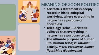 • Aristotle's statement is deeply
rooted in his teleological
worldview, where everything in
nature has a purpose or
end(telos).
• Teleology (Telos)—Aristotle
believed that everything in
nature has a purpose (telos).
• The ultimate purpose of human
life( human telos) is: rational
activity, moral excellence, human
flourishing (Eudaimonia)
MEANING OF ZOON POLITIKO
 