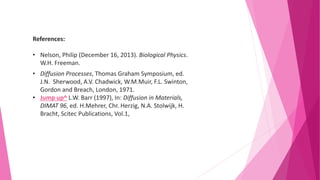 References:
• Nelson, Philip (December 16, 2013). Biological Physics.
W.H. Freeman.
• Diffusion Processes, Thomas Graham Symposium, ed.
J.N. Sherwood, A.V. Chadwick, W.M.Muir, F.L. Swinton,
Gordon and Breach, London, 1971.
• Jump up^ L.W. Barr (1997), In: Diffusion in Materials,
DIMAT 96, ed. H.Mehrer, Chr. Herzig, N.A. Stolwijk, H.
Bracht, Scitec Publications, Vol.1,
 