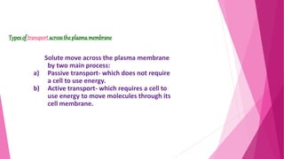 Solute move across the plasma membrane
by two main process:
a) Passive transport- which does not require
a cell to use energy.
b) Active transport- which requires a cell to
use energy to move molecules through its
cell membrane.
Types of transport across the plasma membrane
 