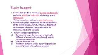 • Passive transport consists of:
a) Osmosis is the special name given to simple
diffusion of water molecules through a semi-
permeable membrane.
b) Simple diffusion and
c) Facilitated diffusion (aided by carrier protein or
channel protein of the plasma protein).
Passive Transport
• Passive transport is a means of moving biochemicals,
and other atomic or molecular substances, across
membranes.
• This process does not involve chemical energy.
• Passive transport is dependent on the permeability
of the cell membrane, which, in turn, is dependent
on the organization and characteristics of the
membrane lipids and proteins.
 