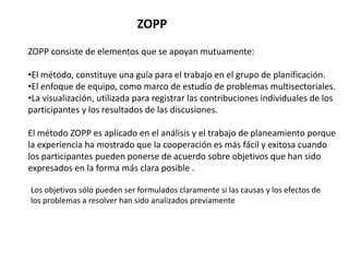 ZOPP consiste de elementos que se apoyan mutuamente:
•El método, constituye una guía para el trabajo en el grupo de planificación.
•El enfoque de equipo, como marco de estudio de problemas multisectoriales.
•La visualización, utilizada para registrar las contribuciones individuales de los
participantes y los resultados de las discusiones.
El método ZOPP es aplicado en el análisis y el trabajo de planeamiento porque
la experiencia ha mostrado que la cooperación es más fácil y exitosa cuando
los participantes pueden ponerse de acuerdo sobre objetivos que han sido
expresados en la forma más clara posible .
ZOPP
Los objetivos sólo pueden ser formulados claramente si las causas y los efectos de
los problemas a resolver han sido analizados previamente
 