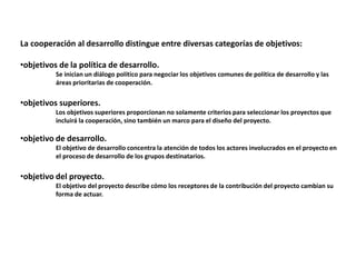 La cooperación al desarrollo distingue entre diversas categorías de objetivos:
•objetivos de la política de desarrollo.
Se inician un diálogo político para negociar los objetivos comunes de política de desarrollo y las
áreas prioritarias de cooperación.
•objetivos superiores.
Los objetivos superiores proporcionan no solamente criterios para seleccionar los proyectos que
incluirá la cooperación, sino también un marco para el diseño del proyecto.
•objetivo de desarrollo.
El objetivo de desarrollo concentra la atención de todos los actores involucrados en el proyecto en
el proceso de desarrollo de los grupos destinatarios.
•objetivo del proyecto.
El objetivo del proyecto describe cómo los receptores de la contribución del proyecto cambian su
forma de actuar.
 