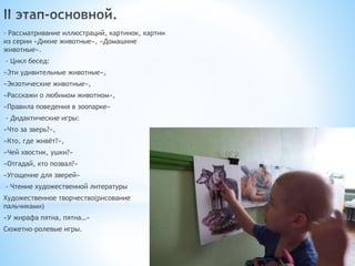 - Рассматривание иллюстраций, картинок, картин
из серии «Дикие животные», «Домашние
животные».
- Цикл бесед:
«Эти удивительные животные»,
«Экзотические животные»,
«Расскажи о любимом животном»,
«Правила поведения в зоопарке»
- Дидактические игры:
«Что за зверь?»,
«Кто, где живёт?»,
«Чей хвостик, ушки?»
«Отгадай, кто позвал?»
«Угощение для зверей»
- Чтение художественной литературы
Художественное творчество(рисование
пальчиками)
«У жирафа пятна, пятна…»
Сюжетно-ролевые игры.
 