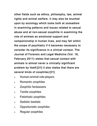 other fields such as ethics, philosophy, law, animal
rights and animal welfare. It may also be touched
upon by sociology which looks both at zoosadism
in examining patterns and issues related to sexual
abuse and at non-sexual zoophilia in examining the
role of animals as emotional support and
companionship in human lives, and may fall within
the scope of psychiatry if it becomes necessary to
consider its significance in a clinical context. The
Journal of Forensic and Legal Medicine (Vol. 18,
February 2011) states that sexual contact with
animals is almost never a clinically significant
problem by itself;[31] it also states that there are
several kinds of zoophiles:[31]
•   Human-animal role-players
•   Romantic zoophiles
•   Zoophilic fantasizers
•   Tactile zoophiles
•   Fetishistic zoophiles
•   Sadistic bestials
•   Opportunistic zoophiles
•   Regular zoophiles
 