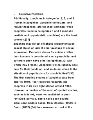 •   Exclusive zoophiles
Additionally, zoophiles in categories 2, 3, and 8
(romantic zoophiles, zoophilic fantisizers, and
regular zoophiles) are the most common, while
zoophiles found in categories 6 and 7 (sadistic
bestials and opportunistic zoophiles) are the least
common.[31]
Zoophilia may reflect childhood experimentation,
sexual abuse or lack of other avenues of sexual
expression. Exclusive desire for animals rather
than humans is considered a rare paraphilia, and
sufferers often have other paraphilias[32] with
which they present. Zoophiles will not usually seek
help for their condition, and so do not come to the
attention of psychiatrists for zoophilia itself.[33]
The first detailed studies of zoophilia date from
prior to 1910. Peer reviewed research into
zoophilia in its own right started around 1960.
However, a number of the most oft-quoted studies,
such as Miletski, were not published in peer-
reviewed journals. There have been several
significant modern books, from Masters (1962) to
Beetz (2002);[34] their research arrived at the
 