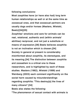following conclusions:
Most zoophiles have (or have also had) long term
human relationships as well or at the same time as
zoosexual ones, and that zoosexual partners are
usually dogs and/or horses (Masters, Miletski,
Beetz)[34][35]
Zoophiles' emotions and care for animals can be
real, relational, authentic and (within animals'
abilities) reciprocal, and not just a substitute or
means of expression.[36] Beetz believes zoophilia
is not an inclination which is chosen.[34]
Society in general at present is considerably
misinformed about zoophilia, its stereotypes, and
its meaning.[34] The distinction between zoophilia
and zoosadism is a critical one to these
researchers, and is highlighted by each of these
studies. Masters (1962), Miletski (1999) and
Weinberg (2003) each comment significantly on the
social harm caused by misunderstandings
regarding zoophilia: "This destroy[s] the lives of
many citizens".[34]
Beetz also states the following:
"The phenomenon of sexual contact with animals is
 